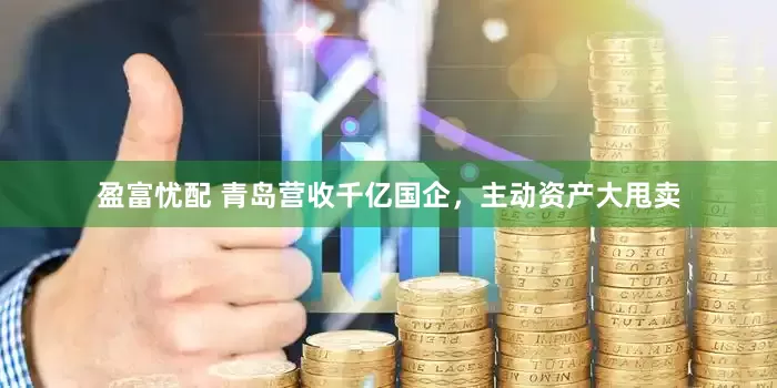 盈富忧配 青岛营收千亿国企，主动资产大甩卖
