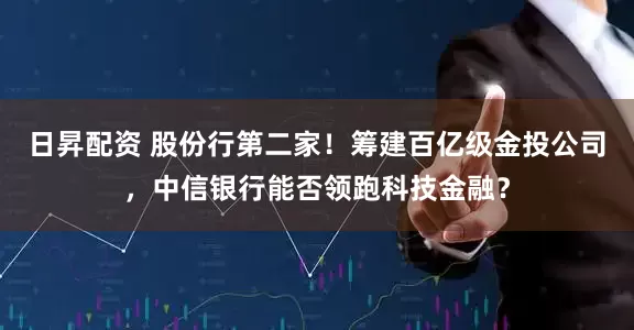 日昇配资 股份行第二家！筹建百亿级金投公司，中信银行能否领跑科技金融？