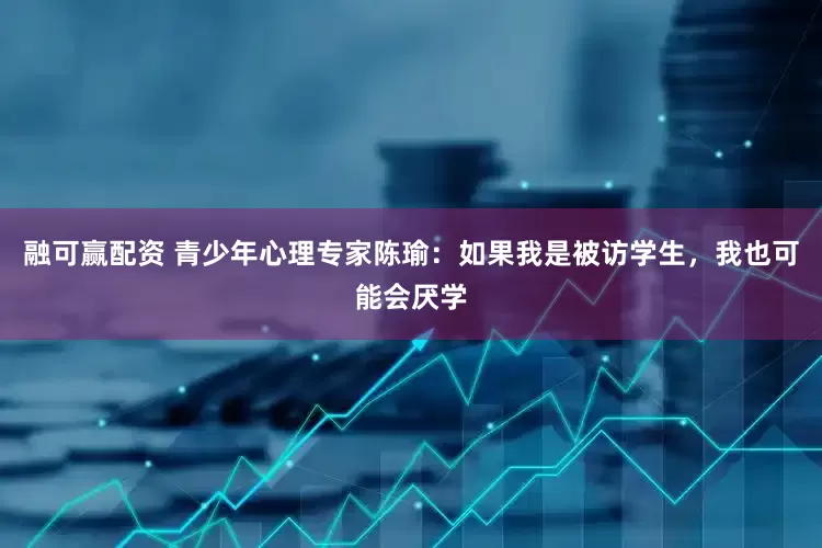 融可赢配资 青少年心理专家陈瑜：如果我是被访学生，我也可能会厌学