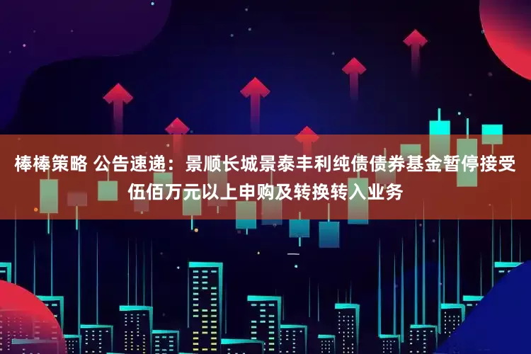 棒棒策略 公告速递：景顺长城景泰丰利纯债债券基金暂停接受伍佰万元以上申购及转换转入业务