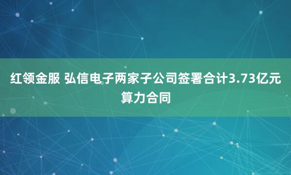 红领金服 弘信电子两家子公司签署合计3.73亿元算力合同