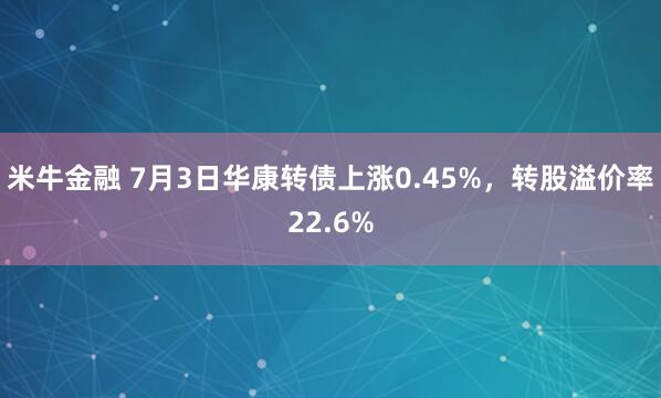 米牛金融 7月3日华康转债上涨0.45%，转股溢价率22.6%