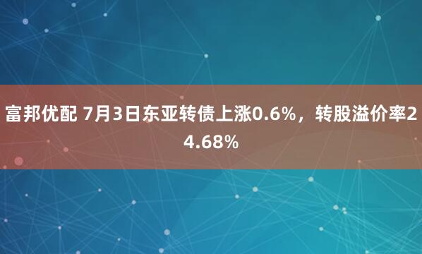 富邦优配 7月3日东亚转债上涨0.6%，转股溢价率24.68%