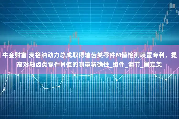 牛金财富 麦格纳动力总成取得轴齿类零件M值检测装置专利，提高对轴齿类零件M值的测量精确性_组件_调节_固定架
