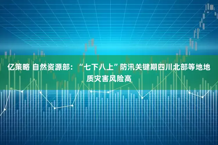 亿策略 自然资源部：“七下八上”防汛关键期四川北部等地地质灾害风险高