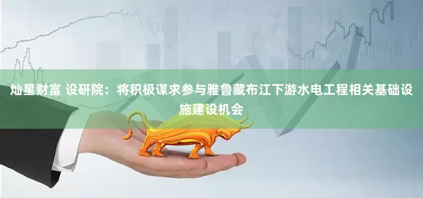 灿星财富 设研院：将积极谋求参与雅鲁藏布江下游水电工程相关基础设施建设机会