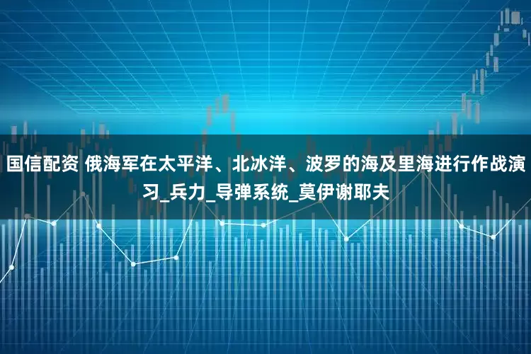 国信配资 俄海军在太平洋、北冰洋、波罗的海及里海进行作战演习_兵力_导弹系统_莫伊谢耶夫