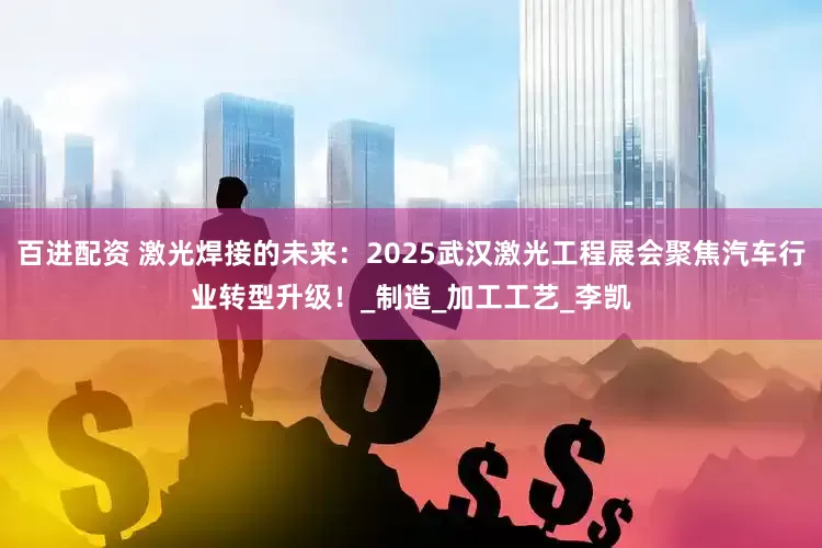 百进配资 激光焊接的未来：2025武汉激光工程展会聚焦汽车行业转型升级！_制造_加工工艺_李凯