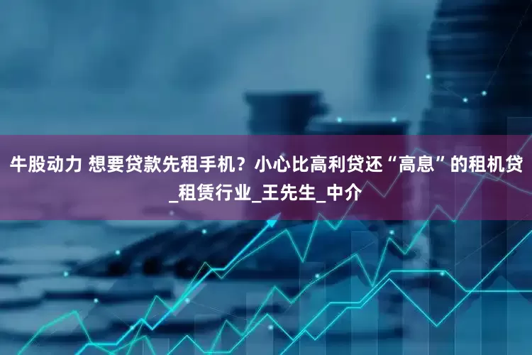 牛股动力 想要贷款先租手机？小心比高利贷还“高息”的租机贷_租赁行业_王先生_中介