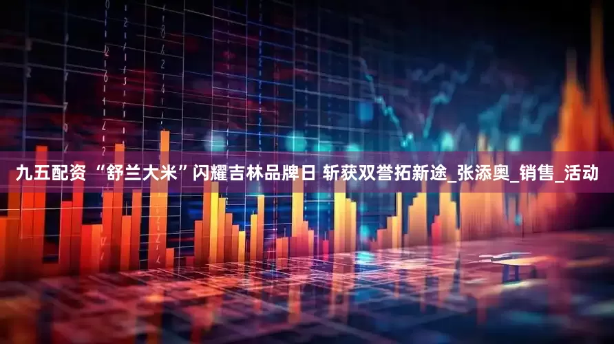 九五配资 “舒兰大米”闪耀吉林品牌日 斩获双誉拓新途_张添奥_销售_活动