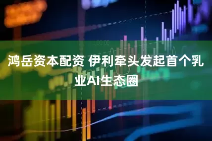 鸿岳资本配资 伊利牵头发起首个乳业AI生态圈