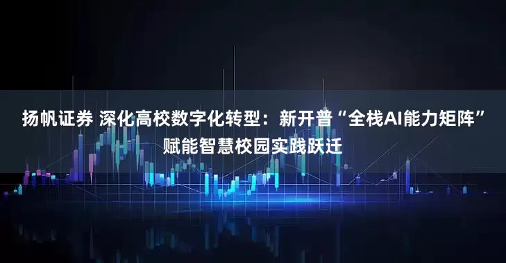 扬帆证券 深化高校数字化转型：新开普“全栈AI能力矩阵”赋能智慧校园实践跃迁