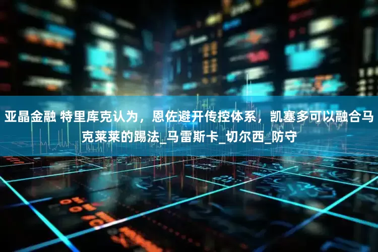 亚晶金融 特里库克认为，恩佐避开传控体系，凯塞多可以融合马克莱莱的踢法_马雷斯卡_切尔西_防守