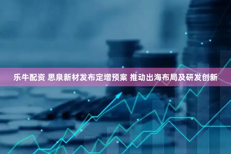 乐牛配资 思泉新材发布定增预案 推动出海布局及研发创新