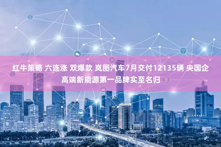 红牛策略 六连涨 双爆款 岚图汽车7月交付12135辆 央国企高端新能源第一品牌实至名归