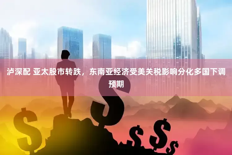 泸深配 亚太股市转跌，东南亚经济受美关税影响分化多国下调预期