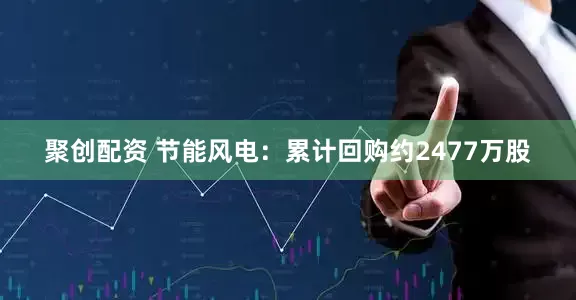 聚创配资 节能风电：累计回购约2477万股