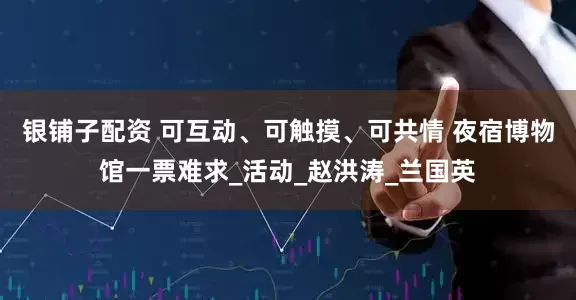 银铺子配资 可互动、可触摸、可共情 夜宿博物馆一票难求_活动_赵洪涛_兰国英