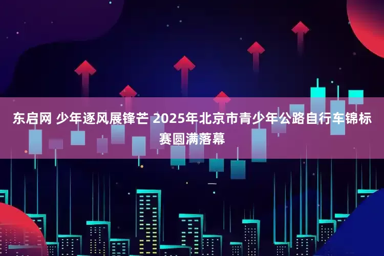 东启网 少年逐风展锋芒 2025年北京市青少年公路自行车锦标赛圆满落幕