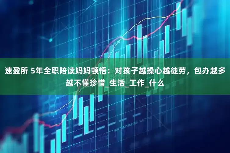 速盈所 5年全职陪读妈妈顿悟：对孩子越操心越徒劳，包办越多越不懂珍惜_生活_工作_什么