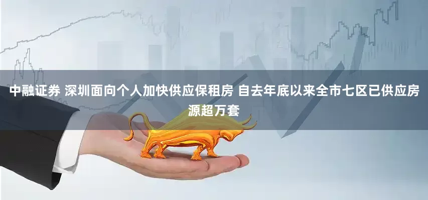 中融证券 深圳面向个人加快供应保租房 自去年底以来全市七区已供应房源超万套