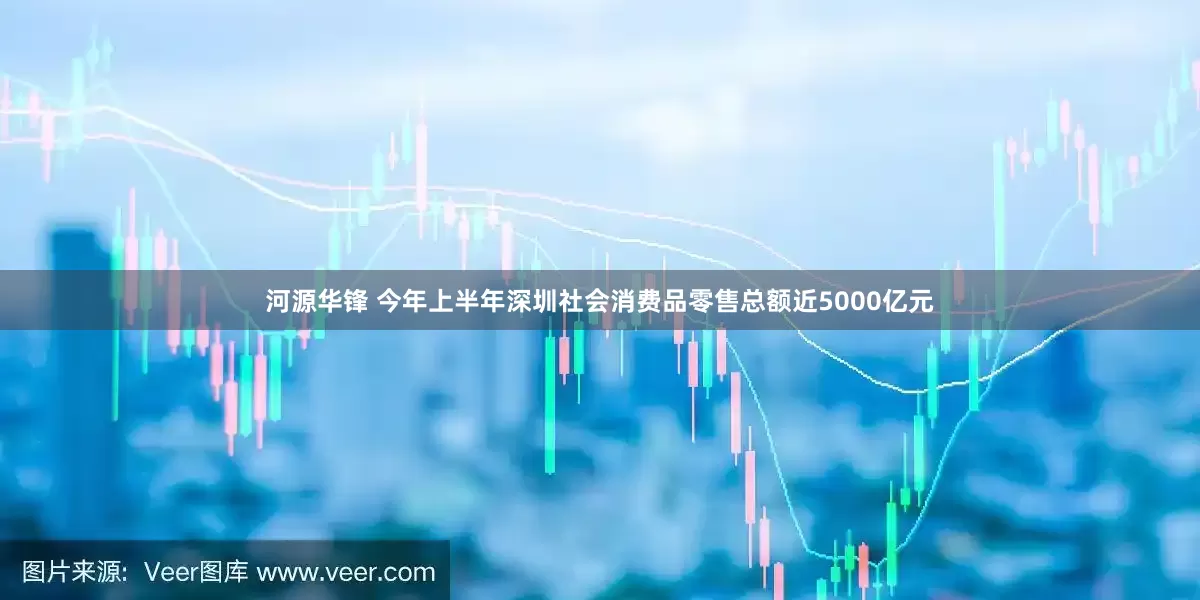 河源华锋 今年上半年深圳社会消费品零售总额近5000亿元