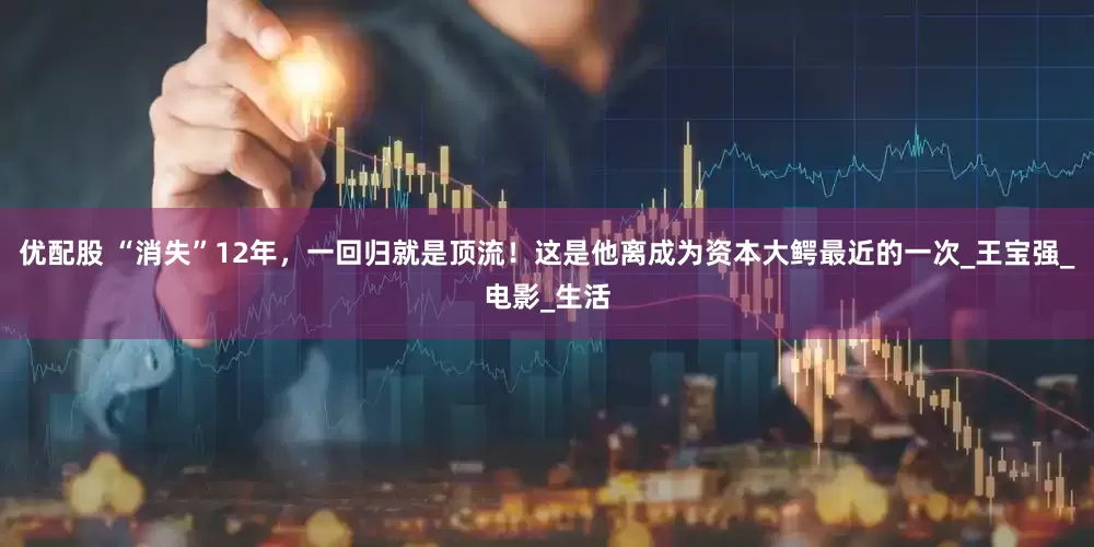 优配股 “消失”12年，一回归就是顶流！这是他离成为资本大鳄最近的一次_王宝强_电影_生活