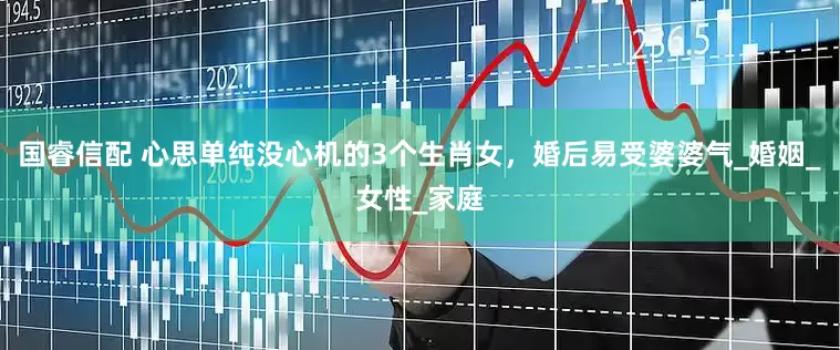 国睿信配 心思单纯没心机的3个生肖女，婚后易受婆婆气_婚姻_女性_家庭