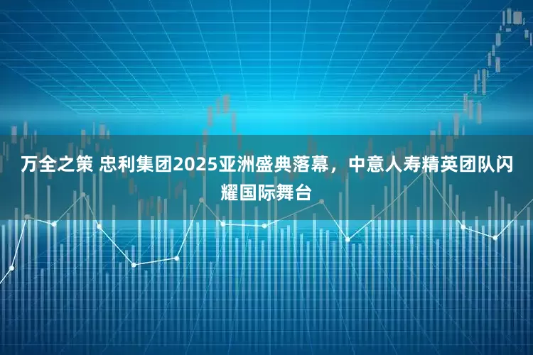万全之策 忠利集团2025亚洲盛典落幕，中意人寿精英团队闪耀国际舞台