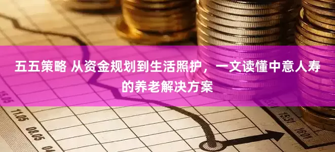 五五策略 从资金规划到生活照护，一文读懂中意人寿的养老解决方案