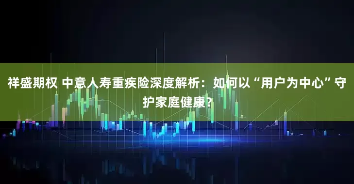 祥盛期权 中意人寿重疾险深度解析：如何以“用户为中心”守护家庭健康？