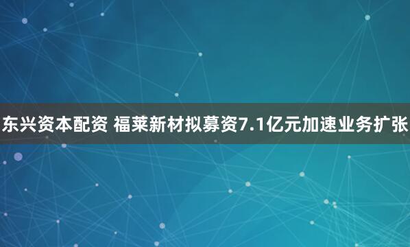 东兴资本配资 福莱新材拟募资7.1亿元加速业务扩张