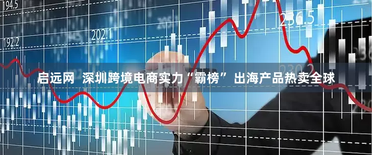 启远网  深圳跨境电商实力“霸榜” 出海产品热卖全球