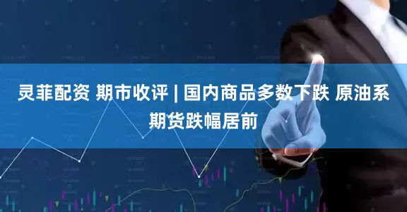 灵菲配资 期市收评 | 国内商品多数下跌 原油系期货跌幅居前
