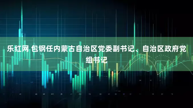 乐红网 包钢任内蒙古自治区党委副书记、自治区政府党组书记