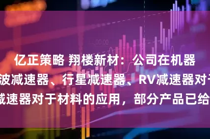 亿正策略 翔楼新材：公司在机器人领域关注谐波减速器、行星减速器、RV减速器对于材料的应用，部分产品已给客户试样