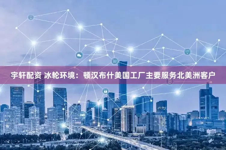 宇轩配资 冰轮环境：顿汉布什美国工厂主要服务北美洲客户