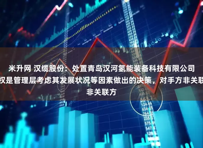米升网 汉缆股份：处置青岛汉河氢能装备科技有限公司股权是管理层考虑其发展状况等因素做出的决策，对手方非关联方