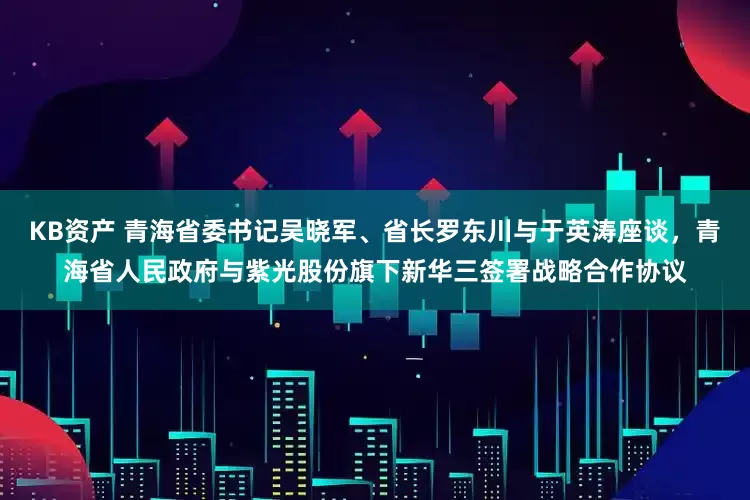 KB资产 青海省委书记吴晓军、省长罗东川与于英涛座谈，青海省人民政府与紫光股份旗下新华三签署战略合作协议